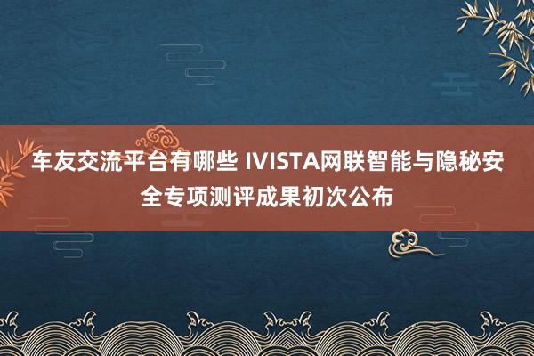 车友交流平台有哪些 IVISTA网联智能与隐秘安全专项测评成果初次公布