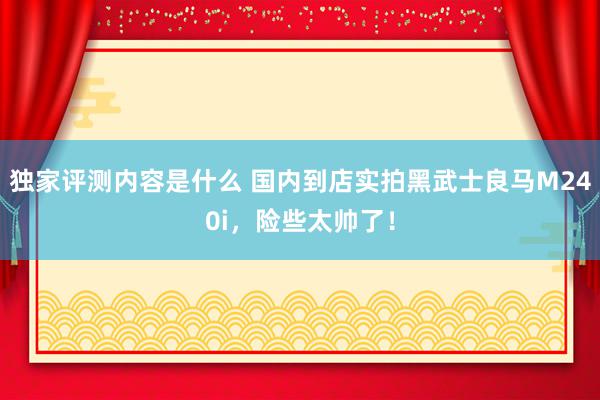 独家评测内容是什么 国内到店实拍黑武士良马M240i，险些太帅了！