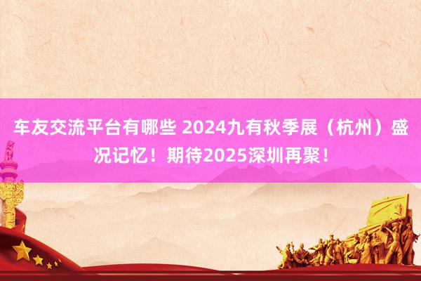 车友交流平台有哪些 2024九有秋季展（杭州）盛况记忆！期待2025深圳再聚！