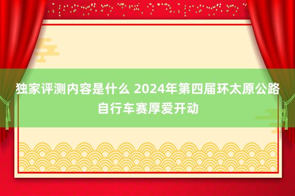 独家评测内容是什么 2024年第四届环太原公路自行车赛厚爱开动