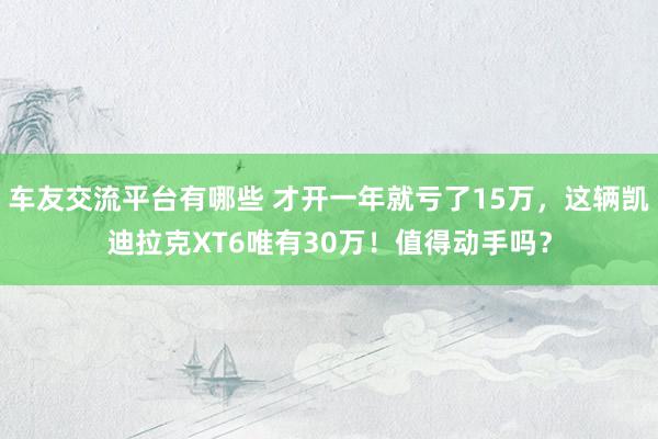 车友交流平台有哪些 才开一年就亏了15万，这辆凯迪拉克XT6唯有30万！值得动手吗？