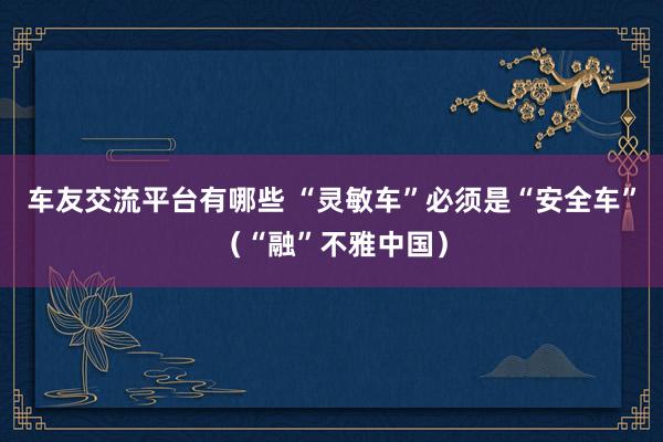 车友交流平台有哪些 “灵敏车”必须是“安全车”（“融”不雅中国）