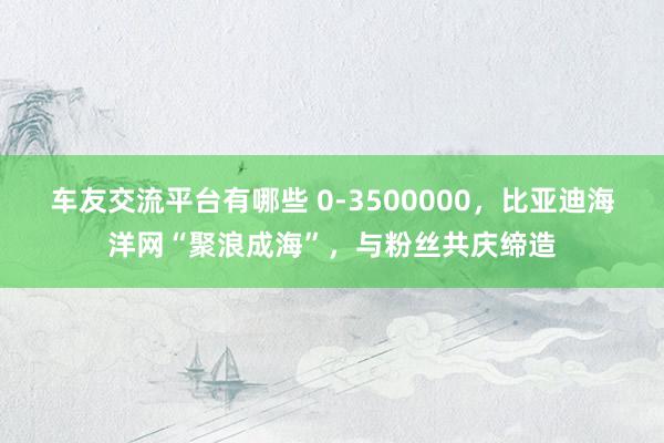 车友交流平台有哪些 0-3500000，比亚迪海洋网“聚浪成海”，与粉丝共庆缔造