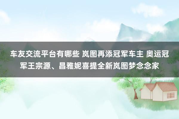 车友交流平台有哪些 岚图再添冠军车主 奥运冠军王宗源、昌雅妮喜提全新岚图梦念念家