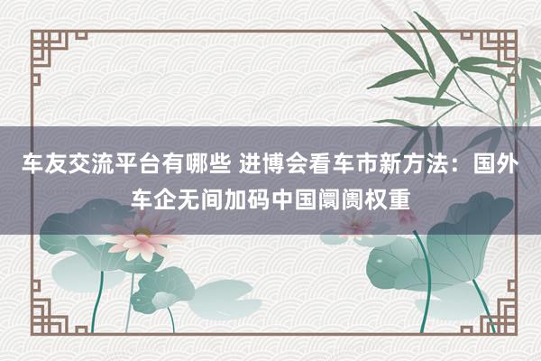 车友交流平台有哪些 进博会看车市新方法：国外车企无间加码中国阛阓权重