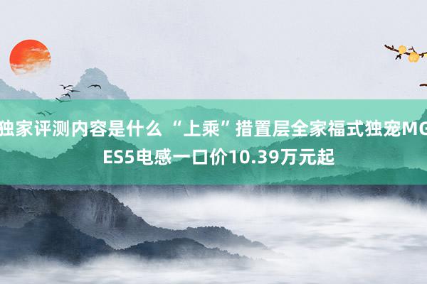 独家评测内容是什么 “上乘”措置层全家福式独宠MG  ES5电感一口价10.39万元起