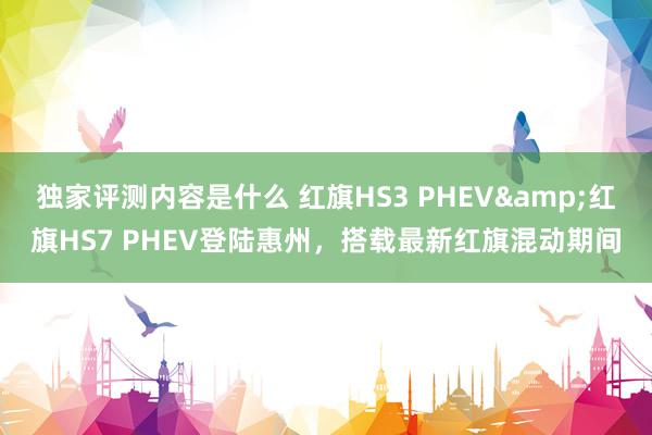 独家评测内容是什么 红旗HS3 PHEV&红旗HS7 PHEV登陆惠州，搭载最新红旗混动期间