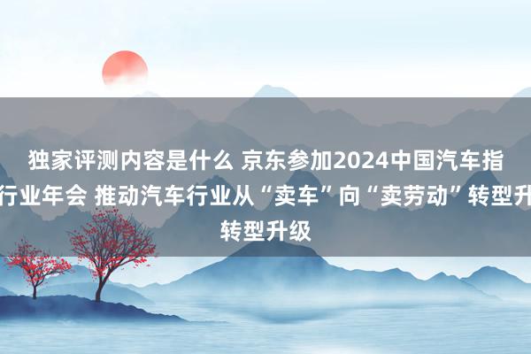 独家评测内容是什么 京东参加2024中国汽车指引行业年会 推动汽车行业从“卖车”向“卖劳动”转型升级