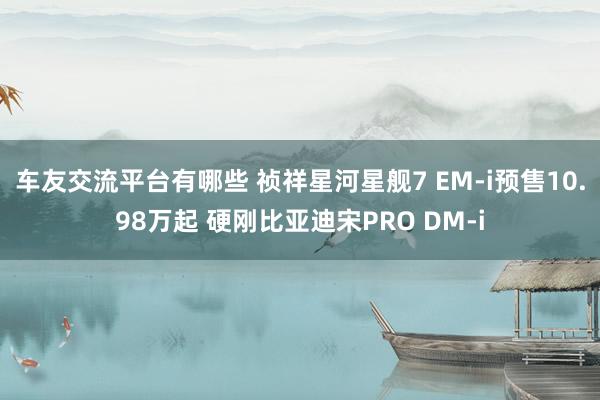 车友交流平台有哪些 祯祥星河星舰7 EM-i预售10.98万起 硬刚比亚迪宋PRO DM-i