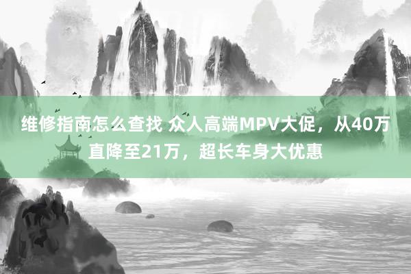 维修指南怎么查找 众人高端MPV大促，从40万直降至21万，超长车身大优惠