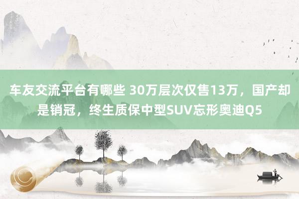 车友交流平台有哪些 30万层次仅售13万，国产却是销冠，终生质保中型SUV忘形奥迪Q5