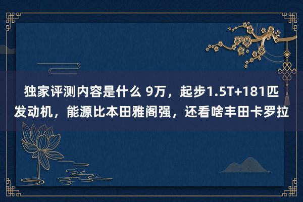 独家评测内容是什么 9万，起步1.5T+181匹发动机，能源比本田雅阁强，还看啥丰田卡罗拉