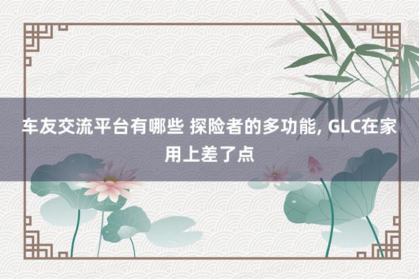 车友交流平台有哪些 探险者的多功能, GLC在家用上差了点