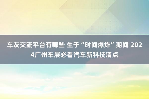 车友交流平台有哪些 生于“时间爆炸”期间 2024广州车展必看汽车新科技清点