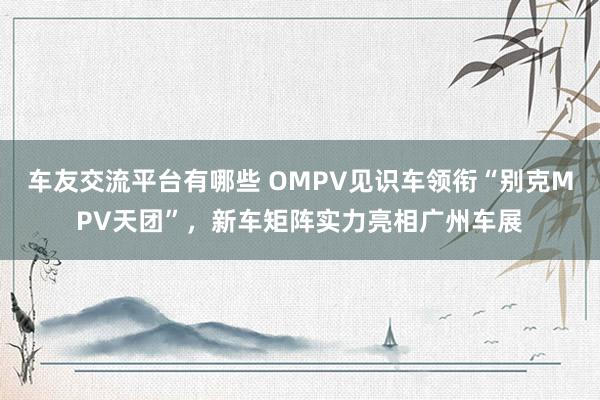 车友交流平台有哪些 OMPV见识车领衔“别克MPV天团”，新车矩阵实力亮相广州车展