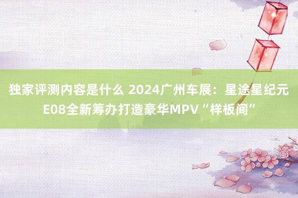 独家评测内容是什么 2024广州车展：星途星纪元E08全新筹办打造豪华MPV“样板间”