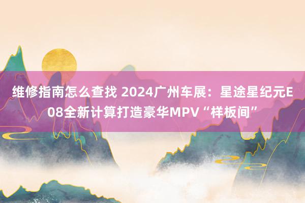 维修指南怎么查找 2024广州车展：星途星纪元E08全新计算打造豪华MPV“样板间”