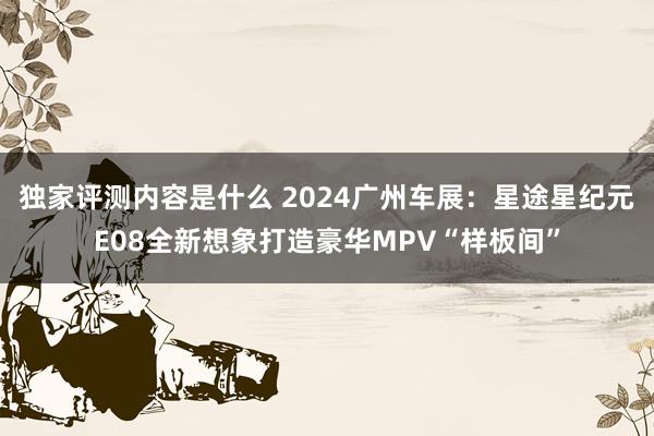 独家评测内容是什么 2024广州车展：星途星纪元E08全新想象打造豪华MPV“样板间”