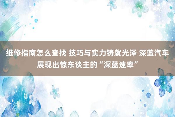 维修指南怎么查找 技巧与实力铸就光泽 深蓝汽车展现出惊东谈主的“深蓝速率”