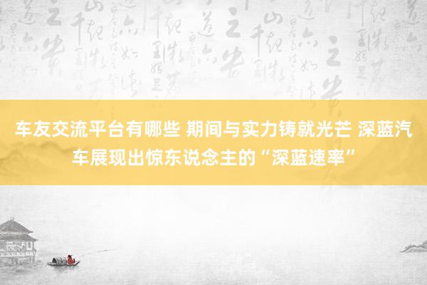 车友交流平台有哪些 期间与实力铸就光芒 深蓝汽车展现出惊东说念主的“深蓝速率”