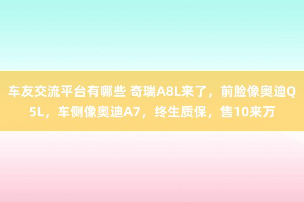 车友交流平台有哪些 奇瑞A8L来了，前脸像奥迪Q5L，车侧像奥迪A7，终生质保，售10来万