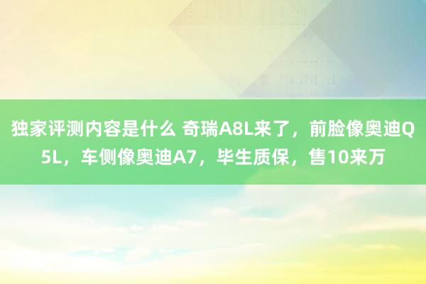 独家评测内容是什么 奇瑞A8L来了，前脸像奥迪Q5L，车侧像奥迪A7，毕生质保，售10来万