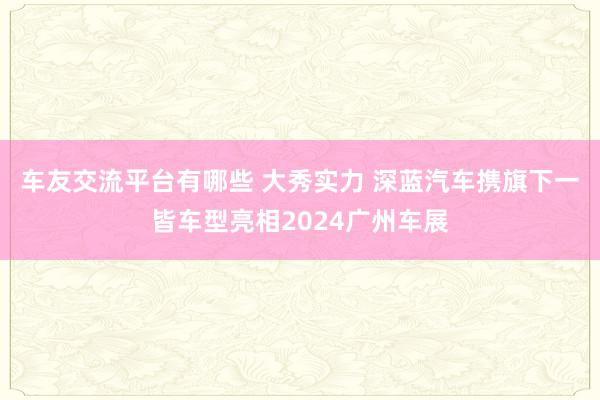 车友交流平台有哪些 大秀实力 深蓝汽车携旗下一皆车型亮相2024广州车展