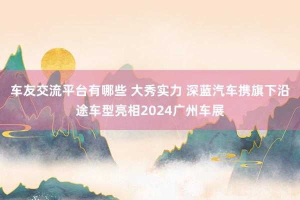 车友交流平台有哪些 大秀实力 深蓝汽车携旗下沿途车型亮相2024广州车展