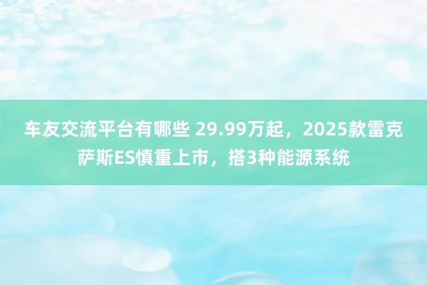 车友交流平台有哪些 29.99万起，2025款雷克萨斯ES慎重上市，搭3种能源系统