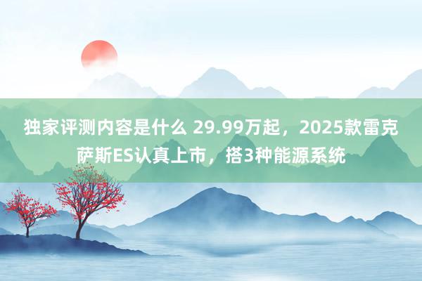 独家评测内容是什么 29.99万起，2025款雷克萨斯ES认真上市，搭3种能源系统