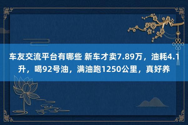 车友交流平台有哪些 新车才卖7.89万，油耗4.1升，喝92号油，满油跑1250公里，真好养