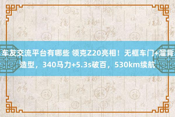 车友交流平台有哪些 领克Z20亮相！无框车门+溜背造型，340马力+5.3s破百，530km续航