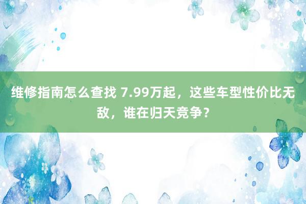 维修指南怎么查找 7.99万起，这些车型性价比无敌，谁在归天竞争？