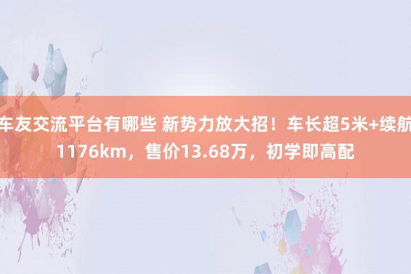 车友交流平台有哪些 新势力放大招！车长超5米+续航1176km，售价13.68万，初学即高配