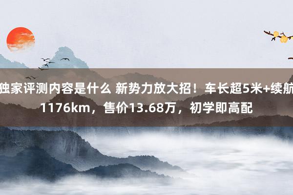 独家评测内容是什么 新势力放大招！车长超5米+续航1176km，售价13.68万，初学即高配