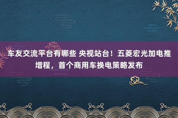 车友交流平台有哪些 央视站台！五菱宏光加电推增程，首个商用车换电策略发布