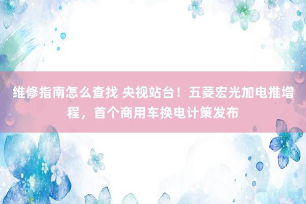 维修指南怎么查找 央视站台！五菱宏光加电推增程，首个商用车换电计策发布