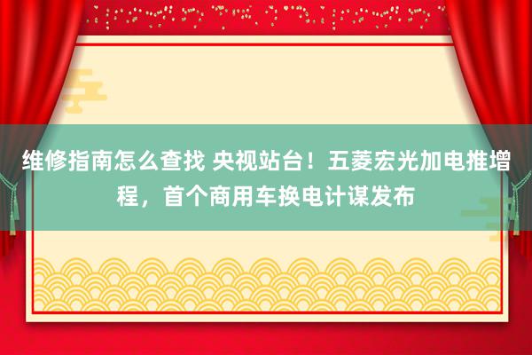 维修指南怎么查找 央视站台！五菱宏光加电推增程，首个商用车换电计谋发布