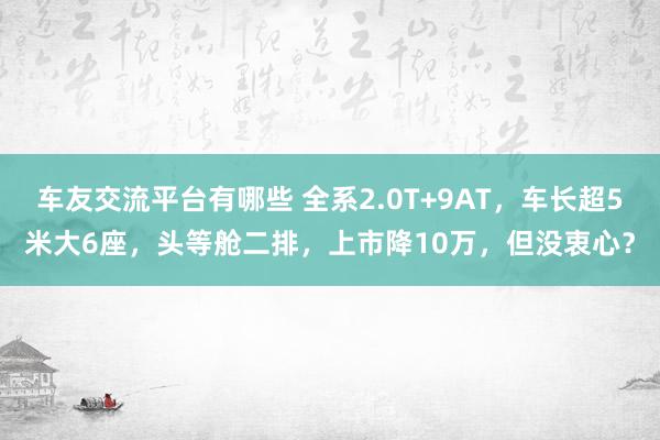 车友交流平台有哪些 全系2.0T+9AT，车长超5米大6座，头等舱二排，上市降10万，但没衷心？