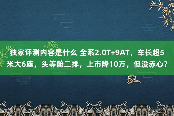 独家评测内容是什么 全系2.0T+9AT，车长超5米大6座，头等舱二排，上市降10万，但没赤心？