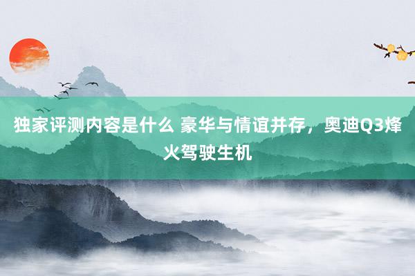 独家评测内容是什么 豪华与情谊并存，奥迪Q3烽火驾驶生机