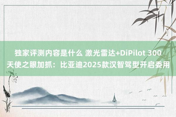 独家评测内容是什么 激光雷达+DiPilot 300天使之眼加抓：比亚迪2025款汉智驾型开启委用