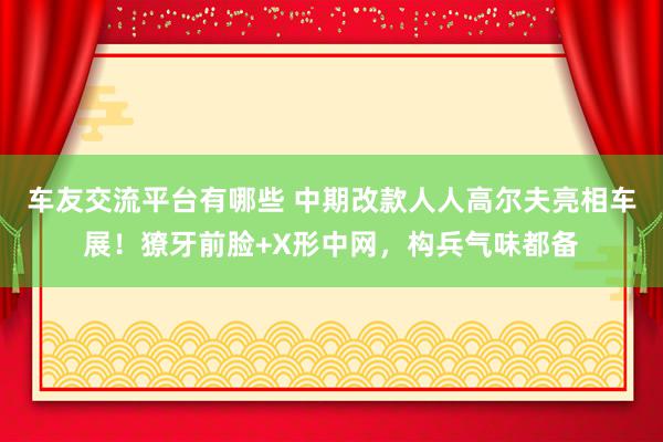 车友交流平台有哪些 中期改款人人高尔夫亮相车展！獠牙前脸+X形中网，构兵气味都备