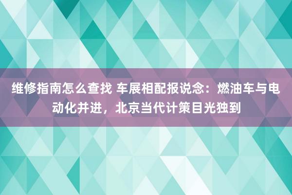 维修指南怎么查找 车展相配报说念：燃油车与电动化并进，北京当代计策目光独到