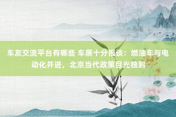 车友交流平台有哪些 车展十分报谈：燃油车与电动化并进，北京当代政策目光独到