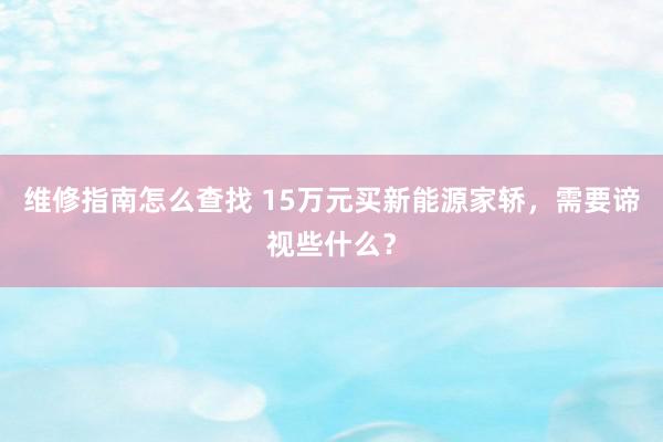 维修指南怎么查找 15万元买新能源家轿，需要谛视些什么？