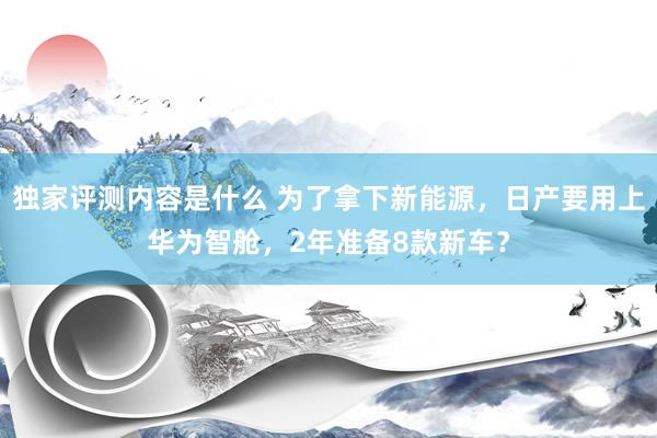 独家评测内容是什么 为了拿下新能源，日产要用上华为智舱，2年准备8款新车？