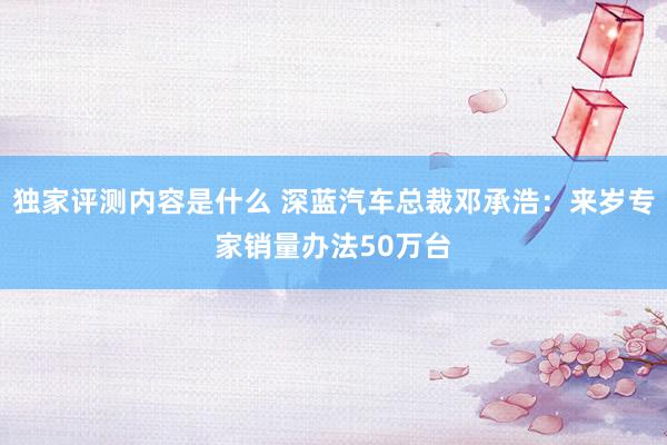 独家评测内容是什么 深蓝汽车总裁邓承浩：来岁专家销量办法50万台