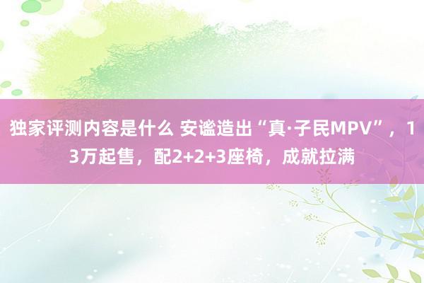 独家评测内容是什么 安谧造出“真·子民MPV”，13万起售，配2+2+3座椅，成就拉满