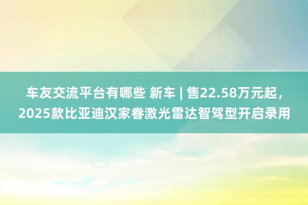 车友交流平台有哪些 新车 | 售22.58万元起，2025款比亚迪汉家眷激光雷达智驾型开启录用